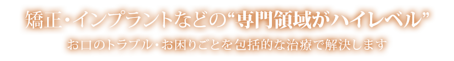 矯正・インプラントなどの“専門領域がハイレベル”
お口のトラブル・お困りごとを包括的な治療で解決します