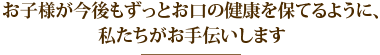 お子様が今後もずっとお口の健康を保てるように、私たちがお手伝いします